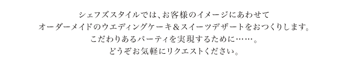 シェフズスタイルでは、お客様のイメージにあわせてオーダーメイドのウエディングケーキ＆スイーツデザートをおつくりします。こだわりあるパーティを実現するために……。どうぞお気軽にリクエストください。
